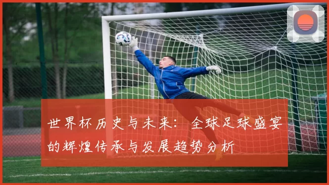 世界杯历史与未来：全球足球盛宴的辉煌传承与发展趋势分析