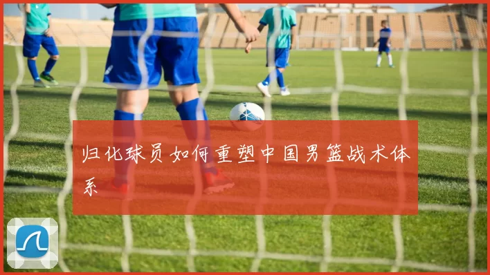 归化球员如何重塑中国男篮战术体系