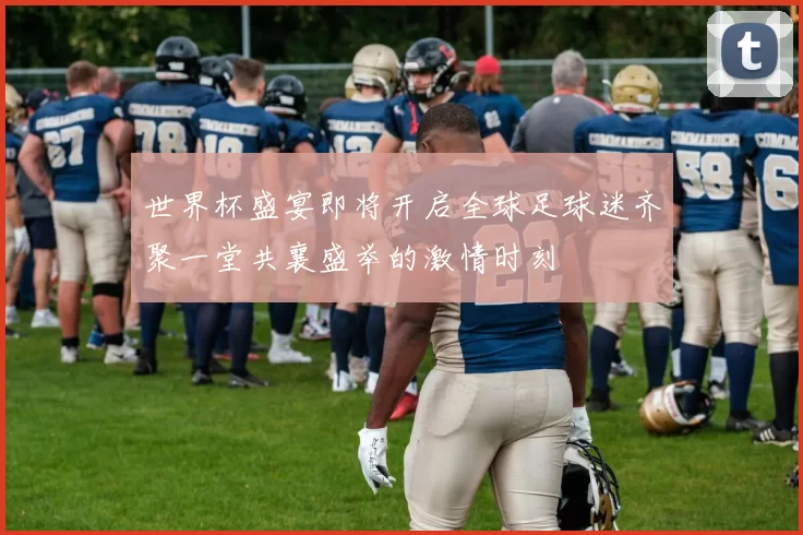 世界杯盛宴即将开启全球足球迷齐聚一堂共襄盛举的激情时刻