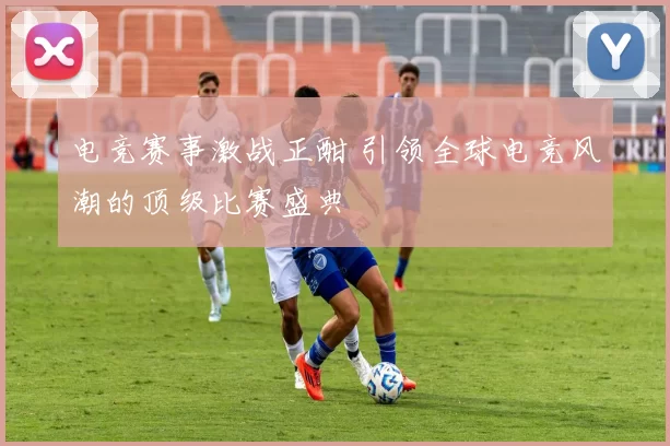 电竞赛事激战正酣 引领全球电竞风潮的顶级比赛盛典