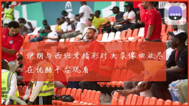 伊朗与西班牙精彩对决录像回放尽在优酷平台观看