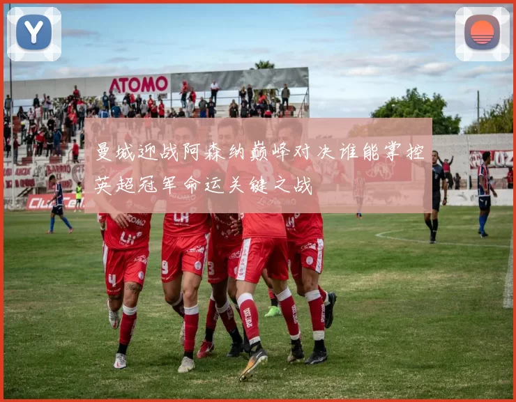 曼城迎战阿森纳巅峰对决谁能掌控英超冠军命运关键之战