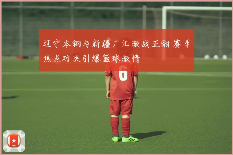 辽宁本钢与新疆广汇激战正酣 赛季焦点对决引爆篮球激情