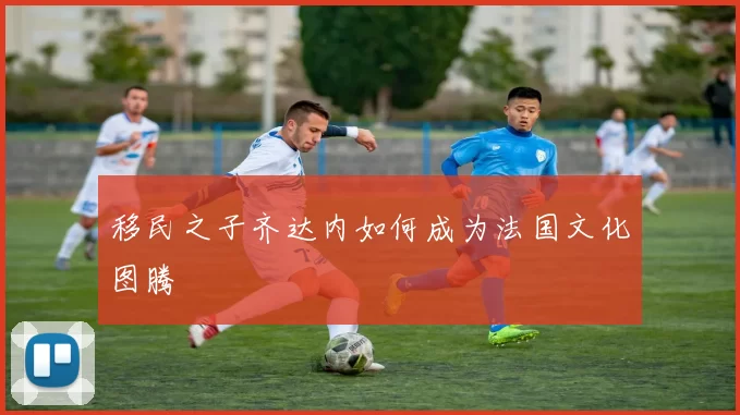 移民之子齐达内如何成为法国文化图腾