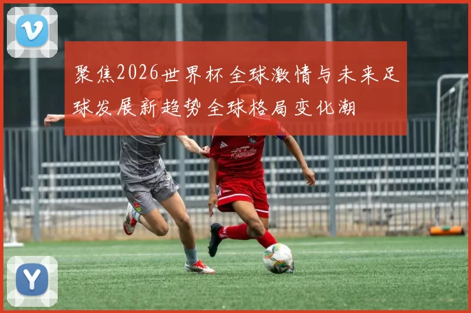 聚焦2026世界杯全球激情与未来足球发展新趋势全球格局变化潮