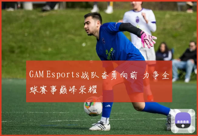 GAM Esports战队奋勇向前 力争全球赛事巅峰荣耀