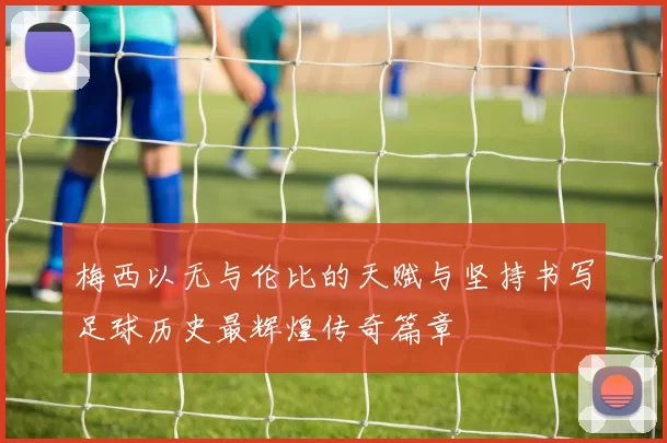 梅西以无与伦比的天赋与坚持书写足球历史最辉煌传奇篇章