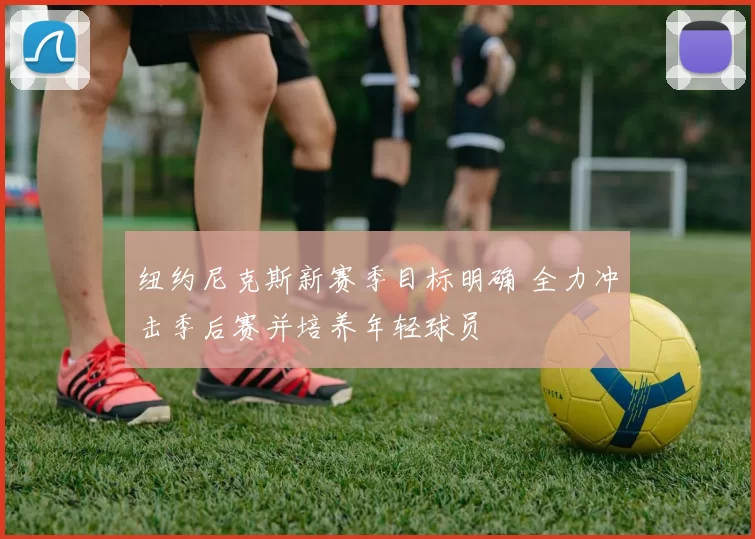 纽约尼克斯新赛季目标明确 全力冲击季后赛并培养年轻球员