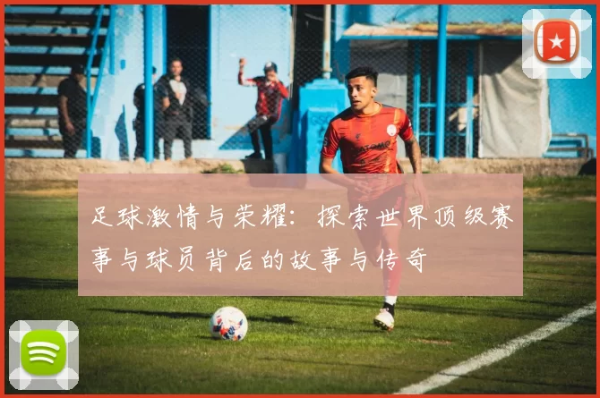 足球激情与荣耀：探索世界顶级赛事与球员背后的故事与传奇