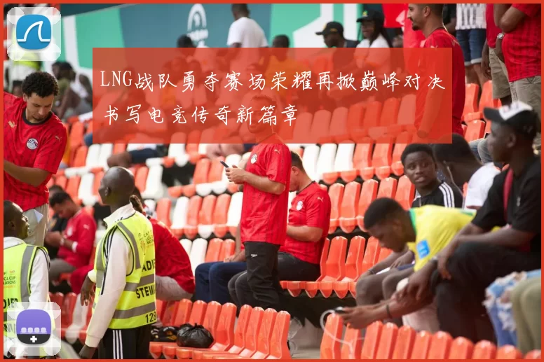 LNG战队勇夺赛场荣耀再掀巅峰对决书写电竞传奇新篇章