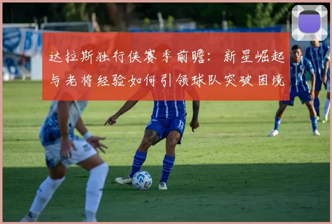 达拉斯独行侠赛季前瞻：新星崛起与老将经验如何引领球队突破困境