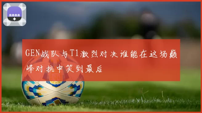 GEN战队与T1激烈对决谁能在这场巅峰对抗中笑到最后