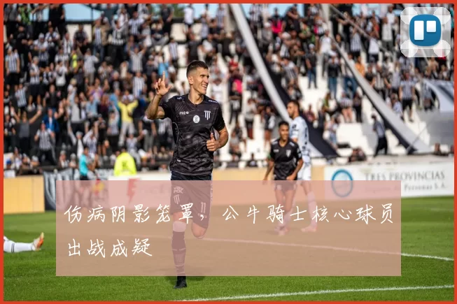 伤病阴影笼罩，公牛骑士核心球员出战成疑