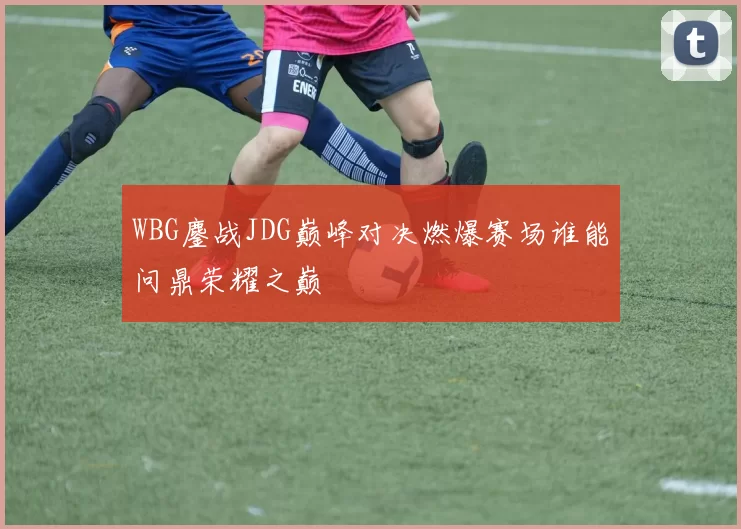 WBG鏖战JDG巅峰对决燃爆赛场谁能问鼎荣耀之巅